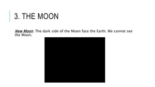 3. THE MOON
New Moon: The dark side of the Moon face the Earth. We cannot see
the Moon.
 
