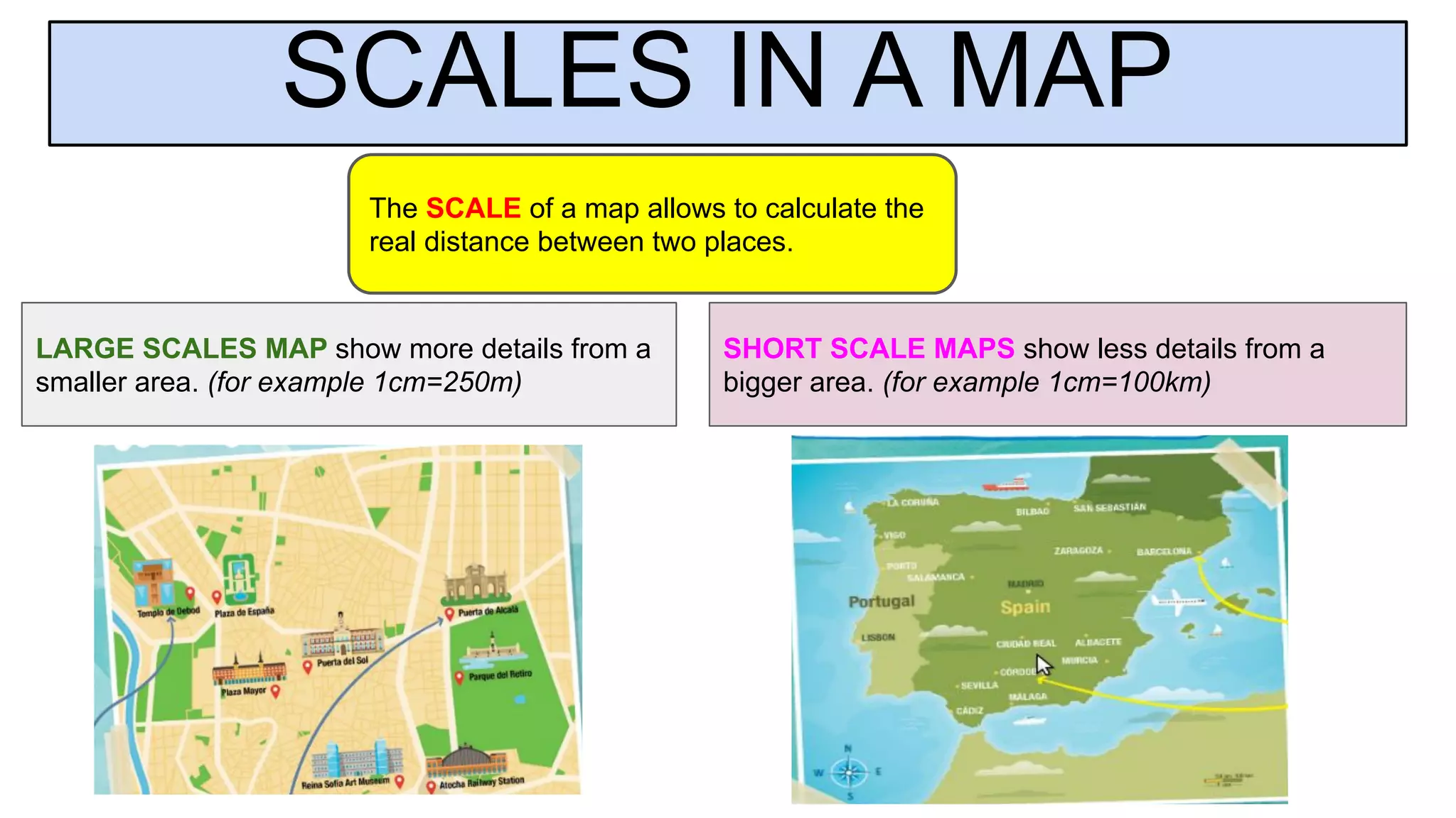 SCALES IN A MAP
The SCALE of a map allows to calculate the
real distance between two places.
LARGE SCALES MAP show more details from a
smaller area. (for example 1cm=250m)
SHORT SCALE MAPS show less details from a
bigger area. (for example 1cm=100km)
 