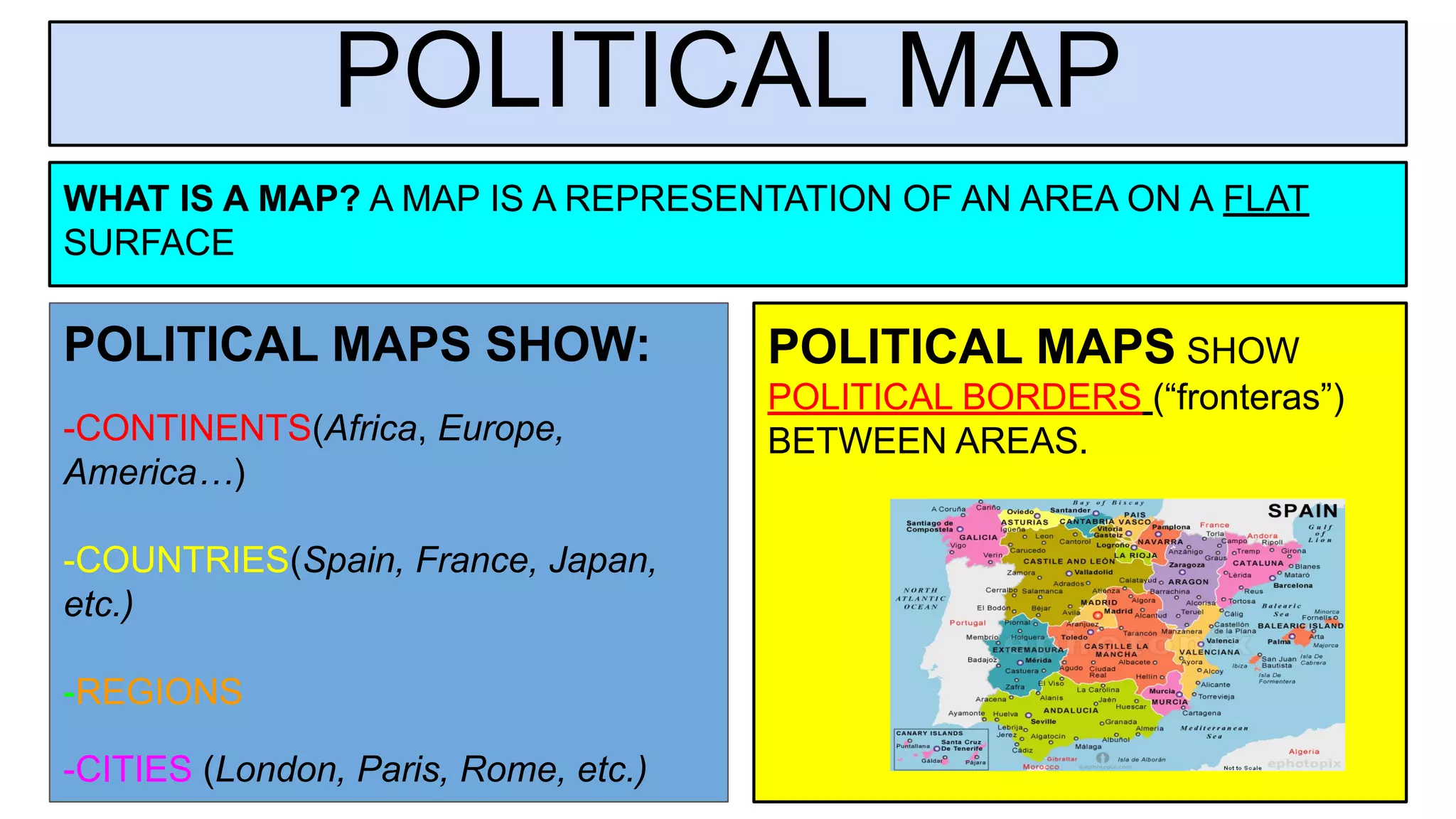 POLITICAL MAP
POLITICAL MAPS SHOW:
-CONTINENTS(Africa, Europe,
America…)
-COUNTRIES(Spain, France, Japan,
etc.)
-REGIONS
-CITIES (London, Paris, Rome, etc.)
WHAT IS A MAP? A MAP IS A REPRESENTATION OF AN AREA ON A FLAT
SURFACE
POLITICAL MAPS SHOW
POLITICAL BORDERS (“fronteras”)
BETWEEN AREAS.
 