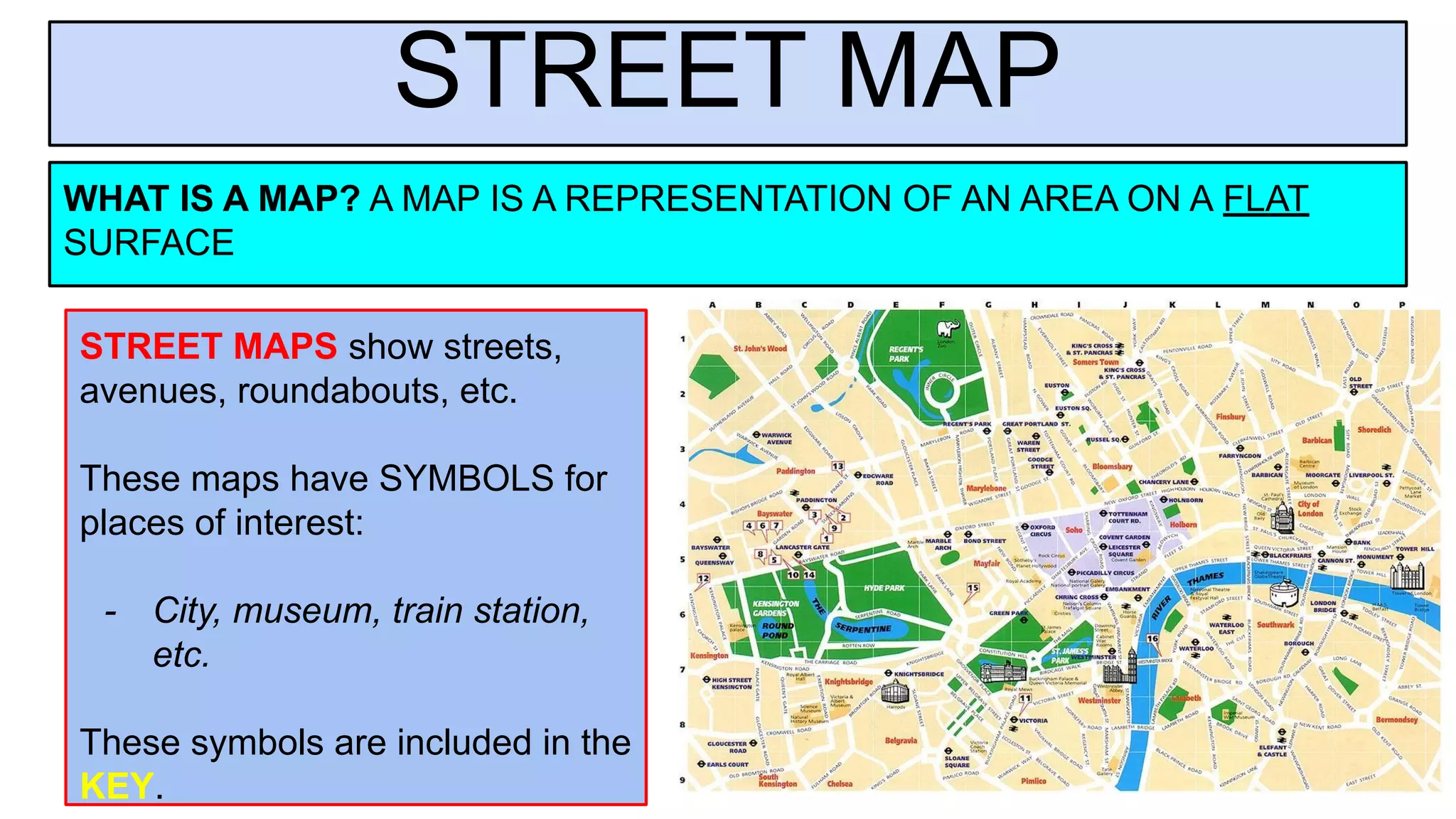 STREET MAP
WHAT IS A MAP? A MAP IS A REPRESENTATION OF AN AREA ON A FLAT
SURFACE
STREET MAPS show streets,
avenues, roundabouts, etc.
These maps have SYMBOLS for
places of interest:
- City, museum, train station,
etc.
These symbols are included in the
KEY.
 