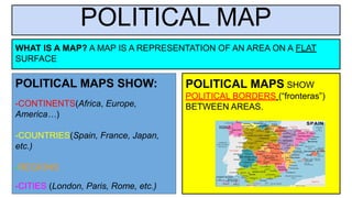 POLITICAL MAP
POLITICAL MAPS SHOW:
-CONTINENTS(Africa, Europe,
America…)
-COUNTRIES(Spain, France, Japan,
etc.)
-REGIONS
-CITIES (London, Paris, Rome, etc.)
WHAT IS A MAP? A MAP IS A REPRESENTATION OF AN AREA ON A FLAT
SURFACE
POLITICAL MAPS SHOW
POLITICAL BORDERS (“fronteras”)
BETWEEN AREAS.
 