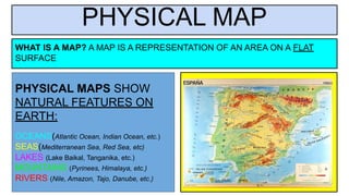 PHYSICAL MAP
PHYSICAL MAPS SHOW
NATURAL FEATURES ON
EARTH:
OCEANS(Atlantic Ocean, Indian Ocean, etc.)
SEAS(Mediterranean Sea, Red Sea, etc)
LAKES (Lake Baikal, Tanganika, etc.)
MOUNTAINS (Pyrinees, Himalaya, etc.)
RIVERS (Nile, Amazon, Tajo, Danube, etc.)
WHAT IS A MAP? A MAP IS A REPRESENTATION OF AN AREA ON A FLAT
SURFACE
 