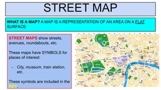 STREET MAP
WHAT IS A MAP? A MAP IS A REPRESENTATION OF AN AREA ON A FLAT
SURFACE
STREET MAPS show streets,
avenues, roundabouts, etc.
These maps have SYMBOLS for
places of interest:
- City, museum, train station,
etc.
These symbols are included in the
KEY.
 
