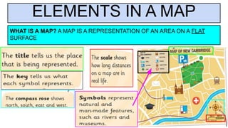 ELEMENTS IN A MAP
WHAT IS A MAP? A MAP IS A REPRESENTATION OF AN AREA ON A FLAT
SURFACE
 