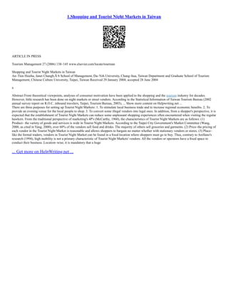 1.Shopping and Tourist Night Markets in Taiwan
ARTICLE IN PRESS
Tourism Management 27 (2006) 138–145 www.elsevier.com/locate/tourman
Shopping and Tourist Night Markets in Taiwan
An–Tien Hsieha, Janet Changb,Ã b School of Management, Da–Yeh University, Chang–hua, Taiwan Department and Graduate School of Tourism
Management, Chinese Culture University, Taipei, Taiwan Received 29 January 2004; accepted 28 June 2004
a
Abstract From theoretical viewpoints, analyses of consumer motivation have been applied to the shopping and the tourism industry for decades.
However, little research has been done on night markets or street vendors. According to the Statistical Information of Taiwan Tourism Bureau (2002
annual survey report on R.O.C. inbound travelers, Taipei, Tourism Bureau, 2003), ... Show more content on Helpwriting.net ...
There are three purposes for setting up Tourist Night Markets: 1. To stimulate local business trade and to increase regional economic beneﬁts. 2. To
provide an evening venue for the local people to shop. 3. To convert some illegal vendors into legal ones. In addition, from a shopper's perspective, it is
expected that the establishment of Tourist Night Markets can reduce some unpleasant shopping experiences often encountered when visiting the regular
hawkers. From the traditional perspective of marketing's 4P's (McCarthy, 1960), the characteristics of Tourist Night Markets are as follows: (1)
Product– the variety of goods and services is wide in Tourist Night Markets. According to the Taipei City Government's Market Committee (Wang,
2000, as cited in Yang, 2000), over 60% of the vendors sell food and drinks. The majority of others sell groceries and garments. (2) Price–the pricing of
each vendor in the Tourist Night Market is reasonable and allows shoppers to bargain no matter whether with stationary vendors or stores. (3) Place–
like the formal traders, vendors in Tourist Night Market can be found in a ﬁxed location where shoppers must go to buy. Thus, contrary to Arellano's
research (1994), high mobility is not a primary characteristic of Tourist Night Markets' vendors. All the vendors or operators have a ﬁxed space to
conduct their business. Location–wise, it is mandatory that a huge
... Get more on HelpWriting.net ...
 
