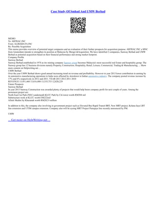 Case Study Of Smhad And UMW Berhad
MEMO
To: ABTRAC.INC
From: ALIBABA FA.INC
Re: Possible Acquisition
This memo provides overview of potential target companies and an evaluation of their further prospects for acquisition purpose. ABTRAC.INC a MNC
from Amsterdam intends to strengthen its position at Malaysia by Merger &Acquisition. We have identified 2 companies, Sunway Berhad and UMW
Berhad as potential acquisition based on their financial performance and strong market footprint.
Company Profile
Sunway Berhad
Sunway Berhad established in 1974 as tin–mining company Sunway group becomes Malaysia's most successful real Estate and hospitality group. The
Sunway group has 12 business divisions namely Property, Construction, Hospitality, Retail, Leisure, Commercial, Trading & Manufacturing, ... Show
more content on Helpwriting.net ...
UMW Berhad
Over the year UMW Berhad shows good annual increasing trend on revenue and profitability. However in year 2013 lower contribution in earning by
its automotive manufacturing operations in India were affected by slowdown in Indian automotive industry. The company posted revenue increase by
17% and 6% respectively in 2012 and 2011. YEAR 2013 2012 2011 2010
REVENUE 13,951,460 15,816,888 13,535,753 12,820,229
Future Prospects
Sunway Berhad
In year 2013 Sunway Construction was awarded plenty of projects that would help boost company profit for next couple of years. Among the
prominent project are:
North East Car Park (NEC) underneath KLCC Park by Citi tower worth RM304 mil
Substructure work at KLCC worth EM222mil
Afiniti Medini by Khazanah worth RM282.9 million
In addition to this, the company also involving in government project such as Elevated Bus Rapid Transit BRT, New MRT project, Kelana Jaya LRT
line extension and UTIM campus extension. Company also will be eyeing MRT Project Putrajaya line recently announced by PM.
UMW
... Get more on HelpWriting.net ...
 