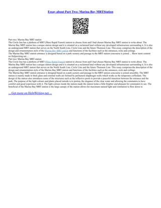 Essay about Part Two: Marina Bay MRTStation
Part two: Marina Bay MRT station
The Circle line has a plethora of MRT (Mass Rapid Transit) station to choose from and I had chosen Marina Bay MRT station to write about. The
Marina Bay MRT station has a unique station design and it is situated on a reclaimed land without any developed infrastructure surrounding it. It is also
an underground MRT station that serves on the North South Line, Circle Line and the future Thomson Line. This essay comprises the description of the
design and ornamentation style of the Marina Bay MRT station and functions of the facilities such as the entrances, exits and ceilings.
The Marina Bay MRT station entrance is designed based on a park scenery and passage to the MRT station concourse is joined ... Show more content
on Helpwriting.net ...
Part two: Marina Bay MRT station
The Circle line has a plethora of MRT (Mass Rapid Transit) station to choose from and I had chosen Marina Bay MRT station to write about. The
Marina Bay MRT station has a unique station design and it is situated on a reclaimed land without any developed infrastructure surrounding it. It is also
an underground MRT station that serves on the North South Line, Circle Line and the future Thomson Line. This essay comprises the description of the
design and ornamentation style of the Marina Bay MRT station and functions of the facilities such as the entrances, exits and ceilings.
The Marina Bay MRT station entrance is designed based on a park scenery and passage to the MRT station concourse is joined smoothly. The MRT
station is mainly made in thick glass and external walls are formed by permanent diaphragm walls which works as the temporary cofferdam. The
design of the station also introduces some of the structures such as the reflective pools to provide a peaceful transition between the entrance and the
park. The purpose of the light colours and plants placed outside is to portray the elegance of the clear water and allowing the commuters to have
comfort and good experience with it. The light colours inside the station made the station looks a little brighter and pleasant for commuters to see. The
beneficial of the Marina Bay MRT station is the large canopy of the station allows for maximum natural light and ventilation to flow down to
... Get more on HelpWriting.net ...
 