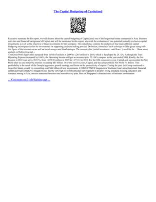 The Capital Budgeting of Capitaland
Executive summary In this report, we will discuss about the capital budgeting of CapitaLand, one of the largest real estate companies in Asia. Business
activities and financial background of CapitaLand will be mentioned in this report, also with the evaluation of two potential mutually exclusive capital
investments as well as the objective of these investments for this company. This report also contents the analysis of four main different capital
budgeting techniques used in the investments for supporting decision making process. Definition, formula of each technique will be given along with
the figure of the investments as well as its advantages and disadvantages. The numeric data (initial investment, cash flows...) used for the ... Show more
content on Helpwriting.net ...
The Gross Profit figure also increased from 1,010.65 million in 2009 to 1,265 million in 2010, which is developed by 25.12%. Although the Total
Operating Expense increased by 8.46%, the Operating Income still get an increase up to 22.154% compare to the year ended 2009. Finally, the Net
Income in 2010 rose up by 20.91%, from 1,052.96 million in 2009 to 1,273.14 in 2010. For the fifth consecutive year, CapitaLand has recorded the Net
Profit after tax and minority interests exceeding S$1 billion. Over the last five years, CapitaLand has achieved total Net Profit 7.4 billion. This
profitability is the result of the Group's aggressive growth strategy, and focus on the productivity of capital. During the year, the Group continued to
invest for future growth by committing over S$6 billion of new investments. 2. OBJECTIVES Singapore is Southeast Asia's most important financial
center and trades enter pot. Singapore also has the very high level infrastructure development in people's living standard, housing, education and
transport among in Asia, attracts numerous investors and tourists every year. Base on Singapore's characteristics of business environment
... Get more on HelpWriting.net ...
 