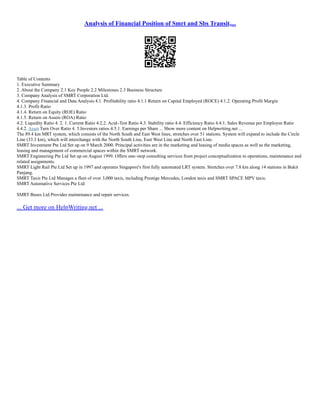 Analysis of Financial Position of Smrt and Sbs Transit,...
Table of Contents
1. Executive Summary
2. About the Company 2.1 Key People 2.2 Milestones 2.3 Business Structure
3. Company Analysis of SMRT Corporation Ltd.
4. Company Financial and Data Analysis 4.1. Profitability ratio 4.1.1 Return on Capital Employed (ROCE) 4.1.2. Operating Profit Margin
4.1.3. Profit Ratio
4.1.4. Return on Equity (ROE) Ratio
4.1.5. Return on Assets (ROA) Ratio
4.2. Liquidity Ratio 4. 2. 1. Current Ratio 4.2.2. Acid–Test Ratio 4.3. Stability ratio 4.4. Efficiency Ratio 4.4.1. Sales Revenue per Employee Ratio
4.4.2. Asset Turn Over Ratio 4. 5.Investors ratios 4.5.1. Earnings per Share ... Show more content on Helpwriting.net ...
The 89.4 km MRT system, which consists of the North South and East West lines, stretches over 51 stations. System will expand to include the Circle
Line (33.3 km), which will interchange with the North South Line, East West Line and North East Line.
SMRT Investment Pte Ltd Set up on 9 March 2000. Principal activities are in the marketing and leasing of media spaces as well as the marketing,
leasing and management of commercial spaces within the SMRT network.
SMRT Engineering Pte Ltd Set up on August 1999. Offers one–stop consulting services from project conceptualization to operations, maintenance and
related assignments.
SMRT Light Rail Pte Ltd Set up in 1997 and operates Singapore's first fully automated LRT system. Stretches over 7.8 km along 14 stations in Bukit
Panjang.
SMRT Taxis Pte Ltd Manages a fleet of over 3,000 taxis, including Prestige Mercedes, London taxis and SMRT SPACE MPV taxis.
SMRT Automative Services Pte Ltd
SMRT Buses Ltd Provides maintenance and repair services.
... Get more on HelpWriting.net ...
 