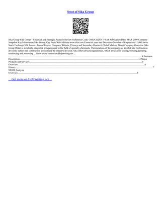 Swot of Sika Group
Sika Group Sika Group – Financial and Strategic Analysis Review Reference Code: GMDCH25387FSAS Publication Date: MAR 2009 Company
Snapshot Key Information Sika Group, Key Facts Web Address www.sika.com Financial year–end December Number of Employees 12,900 Swiss
Stock Exchange SIK Source: Annual Report, Company Website, Primary and Secondary Research Global Markets Direct Company Overview Sika
Group (Sika) is a globally integrated groupengaged in the field of specialty chemicals. Theoperations of the company are divided into twobusiness
divisions namely the construction divisionand the industry division. Sika offers processingmaterials, which are used in sealing, bonding,damping,
reinforcing and protecting ... Show more content on Helpwriting.net ...
.................................................................................................................................................................................................................................4 Business
Description..........................................................................................................................................................................................................4 Major
Products and Services..............................................................................................................................................................................................6
Overview......................................................................................................................................................................................................................6
History.......................................................................................................................................................................................................................................7
SWOT Analysis
Overview.........................................................................................................................................................................................................8
... Get more on HelpWriting.net ...
 