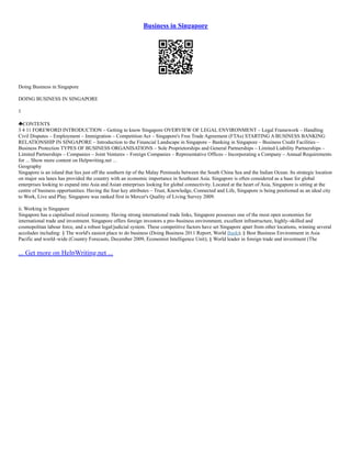 Business in Singapore
Doing Business in Singapore
DOING BUSINESS IN SINGAPORE
1
CONTENTS
3 4 11 FOREWORD INTRODUCTION – Getting to know Singapore OVERVIEW OF LEGAL ENVIRONMENT – Legal Framework – Handling
Civil Disputes – Employment – Immigration – Competition Act – Singapore's Free Trade Agreement (FTAs) STARTING A BUSINESS BANKING
RELATIONSHIP IN SINGAPORE – Introduction to the Financial Landscape in Singapore – Banking in Singapore – Business Credit Facilities –
Business Protection TYPES OF BUSINESS ORGANISATIONS – Sole Proprietorships and General Partnerships – Limited Liability Partnerships –
Limited Partnerships – Companies – Joint Ventures – Foreign Companies – Representative Offices – Incorporating a Company – Annual Requirements
for ... Show more content on Helpwriting.net ...
Geography
Singapore is an island that lies just off the southern tip of the Malay Peninsula between the South China Sea and the Indian Ocean. Its strategic location
on major sea lanes has provided the country with an economic importance in Southeast Asia. Singapore is often considered as a base for global
enterprises looking to expand into Asia and Asian enterprises looking for global connectivity. Located at the heart of Asia, Singapore is sitting at the
centre of business opportunities. Having the four key attributes – Trust, Knowledge, Connected and Life, Singapore is being positioned as an ideal city
to Work, Live and Play. Singapore was ranked first in Mercer's Quality of Living Survey 2009.
ii. Working in Singapore
Singapore has a capitalised mixed economy. Having strong international trade links, Singapore possesses one of the most open economies for
international trade and investment. Singapore offers foreign investors a pro–business environment, excellent infrastructure, highly–skilled and
cosmopolitan labour force, and a robust legal/judicial system. These competitive factors have set Singapore apart from other locations, winning several
accolades including: § The world's easiest place to do business (Doing Business 2011 Report, World Bank); § Best Business Environment in Asia
Pacific and world–wide (Country Forecasts, December 2009, Economist Intelligence Unit); § World leader in foreign trade and investment (The
... Get more on HelpWriting.net ...
 