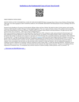 Institution as the Fundamental Cause of Long Tern Growth
NBER WORKING PAPER SERIES
INSTITUTIONS AS THE FUNDAMENTAL CAUSE OF LONG–RUN GROWTH Daron Acemoglu Simon Johnson James Robinson Working Paper
10481 http://www.nber.org/papers/w10481 NATIONAL BUREAU OF ECONOMIC RESEARCH 1050 Massachusetts Avenue Cambridge, MA 02138
May 2004
Prepared for the Handbook of Economic Growth edited by Philippe Aghion and Steve Durlauf. We thank the editors for their patience and Leopoldo
Fergusson, Pablo Querubín and Barry Weingast for their helpful suggestions. The views expressed herein are those of the author(s) and not necessarily
those of the National Bureau of Economic Research. ©2004 by Daron Acemoglu, Simon Johnson, and James Robinson. All rights reserved. Short
sections of text, not to exceed two ... Show more content on Helpwriting.net ...
More recent incarnations of growth theory, following Romer (1986) and Lucas (1988), endogenize steady–state growth and technical progress, but
their explanation for income diﬀerences is similar to that of the older theories. For instance, in the model of Romer (1990), a country may be more
prosperous than another if it allocates more resources to innovation, but what determines this is essentially preferences and properties of the technology
for creating 'ideas'.1 Though this theoretical tradition is still vibrant in economics and has provided many insights about the mechanics of economic
growth, it has for a long time seemed unable to provide a fundamental explanation for economic growth. As North and Thomas (1973, p. 2) put it: "the
factors we have listed (innovation, economies of scale, education, capital accumulation etc.) are not causes of growth; they are growth" (italics in
original). Factor accumulation and innovation are only proximate causes of growth. In North and Thomas's view, the fundamental explanation of
comparative growth is diﬀerences in institutions. What are institutions exactly? North (1990, p. 3) oﬀers the following deﬁnition: "Institutions are the
rules of the game in a society or, more formally, are the humanly devised constraints that shape human interaction." He goes on to emphasize the key
implications of institutions since, "In consequence they structure incentives in human exchange, whether political, social, or economic." Of
... Get more on HelpWriting.net ...
 