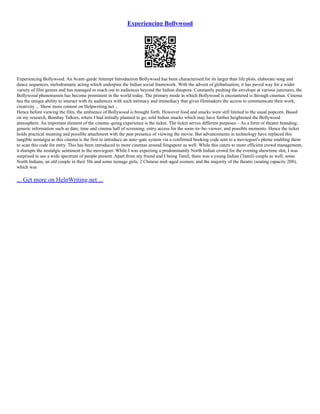 Experiencing Bollywood
Experiencing Bollywood: An Avant–garde Attempt Introduction Bollywood has been characterised for its larger than life plots, elaborate song and
dance sequences, melodramatic acting which underpins the Indian social framework. With the advent of globalisation, it has paved way for a wider
variety of film genres and has managed to reach out to audiences beyond the Indian diaspora. Constantly pushing the envelope at various junctures, the
Bollywood phenomenon has become prominent in the world today. The primary mode in which Bollywood is encountered is through cinemas. Cinema
has the unique ability to interact with its audiences with such intimacy and immediacy that gives filmmakers the access to communicate their work,
creativity ... Show more content on Helpwriting.net ...
Hence before viewing the film, the ambience of Bollywood is brought forth. However food and snacks were still limited to the usual popcorn. Based
on my research, Bombay Talkies, where I had initially planned to go, sold Indian snacks which may have further heightened the Bollywood
atmosphere. An important element of the cinema–going experience is the ticket. The ticket serves different purposes – As a form of theatre branding;
generic information such as date, time and cinema hall of screening; entry access for the soon–to–be–viewer; and possible memento. Hence the ticket
holds practical meaning and possible attachment with the past presence of viewing the movie. But advancements in technology have replaced this
tangible nostalgia as this cinema is the first to introduce an auto–gate system via a confirmed booking code sent to a moviegoer's phone enabling them
to scan this code for entry. This has been introduced to more cinemas around Singapore as well. While this caters to more efficient crowd management,
it disrupts the nostalgic sentiment in the moviegoer. While I was expecting a predominantly North Indian crowd for the evening showtime slot, I was
surprised to see a wide spectrum of people present. Apart from my friend and I being Tamil, there was a young Indian (Tamil) couple as well; some
North Indians, an old couple in their 50s and some teenage girls; 2 Chinese mid–aged women; and the majority of the theatre (seating capacity 208),
which was
... Get more on HelpWriting.net ...
 