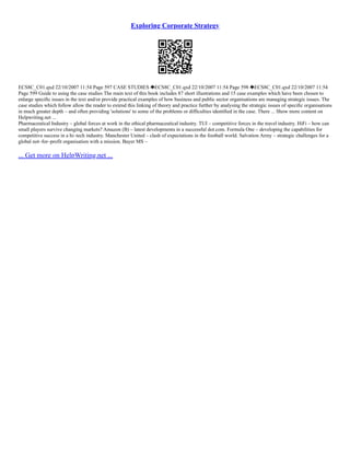 Exploring Corporate Strategy
ECS8C_C01.qxd 22/10/2007 11:54 Page 597 CASE STUDIES ECS8C_C01.qxd 22/10/2007 11:54 Page 598 ECS8C_C01.qxd 22/10/2007 11:54
Page 599 Guide to using the case studies The main text of this book includes 87 short illustrations and 15 case examples which have been chosen to
enlarge speciﬁc issues in the text and/or provide practical examples of how business and public sector organisations are managing strategic issues. The
case studies which follow allow the reader to extend this linking of theory and practice further by analysing the strategic issues of speciﬁc organisations
in much greater depth – and often providing 'solutions' to some of the problems or difﬁculties identiﬁed in the case. There ... Show more content on
Helpwriting.net ...
Pharmaceutical Industry – global forces at work in the ethical pharmaceutical industry. TUI – competitive forces in the travel industry. HiFi – how can
small players survive changing markets? Amazon (B) – latest developments in a successful dot.com. Formula One – developing the capabilities for
competitive success in a hi–tech industry. Manchester United – clash of expectations in the football world. Salvation Army – strategic challenges for a
global not–for–profit organisation with a mission. Bayer MS –
... Get more on HelpWriting.net ...
 