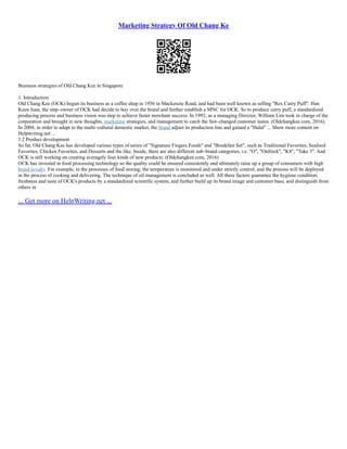 Marketing Strategy Of Old Chang Ke
Business strategies of Old Chang Kee in Singapore
1. Introduction
Old Chang Kee (OCK) begun its business as a coffee shop in 1956 in Mackenzie Road, and had been well known as selling "Rex Curry Puff". Han
Keen Juan, the step–owner of OCK had decide to buy over the brand and further establish a MNC for OCK. So to produce curry puff, a standardized
producing process and business vision was step to achieve faster merchant success. In 1992, as a managing Director, William Lim took in charge of the
corporation and brought in new thoughts, marketing strategies, and management to catch the fast–changed customer tastes. (Oldchangkee.com, 2016).
In 2004, in order to adapt to the multi–cultural domestic market, the brand adjust its production line and gained a "Halal" ... Show more content on
Helpwriting.net ...
3.2 Product development
So far, Old Chang Kee has developed various types of series of "Signature Fingers Foods" and "Breakfast Set", such as Traditional Favorites, Seafood
Favorites, Chicken Favorites, and Desserts and the like. Inside, there are also different sub–brand categories, i.e. "O", "OnStick", "K8", "Take 5". And
OCK is still working on creating averagely four kinds of new products. (Oldchangkee.com, 2016)
OCK has invested in food processing technology so the quality could be ensured consistently and ultimately raise up a group of consumers with high
brand loyalty. For example, in the processes of food storing, the temperature is monitored and under strictly control, and the process will be deployed
in the process of cooking and delivering. The technique of oil management is concluded as well. All these factors guarantee the hygiene condition,
freshness and taste of OCK's products by a standardized scientific system, and further build up its brand image and customer base, and distinguish from
others in
... Get more on HelpWriting.net ...
 