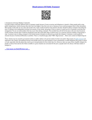 Disadvantages Of Public Transport
I. Introduction (Christian Matthew Carbonell)
Everyday people would take different forms of transport simply because of some occasions and obligations to attend to. Many people prefer using
public transportation vehicles because they don't have the budget to buy their own cars or because no one would accompany them to their destination.
Most people would wake up very early and set their time. Some would record how long and how fast they should be taking a transport. Recording the
time of walking to the transportation terminal, the amount of time inside, and going to work or school is a good way for a commuter to develop time
management. No one can really predict what may occur when taking a transport. The recorded time will not be the same as the next time the person
would commute, because there would be unexpected events that could either delay or hasten travel. It is a person's decision whether to keep going or
stop. A common issue in riding a transport is the limited amount of people are allowed to go inside that transport. Commuters would usually be
stressed, because of technical difficulties or problem. There is a Facebook page called "MRT: Mga kuwento ... Show more content on Helpwriting.net
...
These vehicles may be owned by government entities as public utilities or by private entities for their own profit. These means of public transport are
important to the country's development because most people need to use mass transport to meet commitments or fulfill obligations like going to school
or work, especially when the places they need to go to are particularly far from where they live. However, there are many forms of public transport for
people to choose from and not all of them available in a given situation are convenient for the job, so people tend to be choosy with these modes of
transport to
... Get more on HelpWriting.net ...
 
