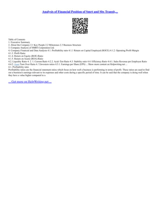 Analysis of Financial Position of Smrt and Sbs Transit,...
Table of Contents
1. Executive Summary
2. About the Company 2.1 Key People 2.2 Milestones 2.3 Business Structure
3. Company Analysis of SMRT Corporation Ltd.
4. Company Financial and Data Analysis 4.1. Profitability ratio 4.1.1 Return on Capital Employed (ROCE) 4.1.2. Operating Profit Margin
4.1.3. Profit Ratio
4.1.4. Return on Equity (ROE) Ratio
4.1.5. Return on Assets (ROA) Ratio
4.2. Liquidity Ratio 4. 2. 1. Current Ratio 4.2.2. Acid–Test Ratio 4.3. Stability ratio 4.4. Efficiency Ratio 4.4.1. Sales Revenue per Employee Ratio
4.4.2. Asset Turn Over Ratio 4. 5.Investors ratios 4.5.1. Earnings per Share (EPS) ... Show more content on Helpwriting.net ...
4.1. Profitability ratio
Profitability ratios are the financial statement ratios which focus on how well a business is performing in terms of profit. These ratios are used to find
out a business's earnings relevant to its expenses and other costs during a specific period of time. It can be said that the company is doing well when
they have a value higher compared to a
... Get more on HelpWriting.net ...
 