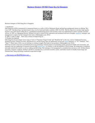 Business Strategy Of Old Chang Kee In Singapore
Business strategies of Old Chang Kee in Singapore
1. Introduction
Old Chang Kee (OCK) commenced its commercial history as a café in 1956 in Mackenzie Road, and had been prodigiously known as offering "Rex
Curry Puff". Han Keen Juan, had determined to buy over the brand and further establish a MNC for OCK. With the objective to produce high–quality
hygienic curry puff with favorable flavor, a standardized manufacturing process and merchant vision was implemented to achieve speedier merchant
success. In 1992, as a Managing Director, William Lim took in control of the corporation and introduced innovative thoughts, marketing strategies, and
management to capture the fast–changed client tastes. (Oldchangkee.com, 2016).
To 2004, in order to adapt ... Show more content on Helpwriting.net ...
3.2 Product development
Old Chang Kee has developed various types of series of "Signature Fingers Foods" and "Breakfast Set" in this way, such as Traditional Favorites,
Seafood Favorites, Chicken Favorites, and Desserts etc. Inward–facing, there are furthermore several sub–brand categories, i.e. "O", "OnStick", "K8",
"Take 5". What's more, OCK is as yet working on creating averagely four kinds of new products. (Oldchangkee.com, 2016)
OCK has invested in innovative nourishment processing technology with the purpose of outstanding quality guaranteed reliably and consistently, and
ultimately raise up a gathering of consumers possess high brand loyalty. For instance, in the development of stock storage, the temperature is displayed
and under restrictively control, as well as cooking and delivering. The technique of oil management is considered into account as well. All these factors
guarantee a hygienic condition, freshness and flavor of products by a consistent scientific system, and further transfer its healthy brand image and
customer base, along with being visualized as equivalent to high
... Get more on HelpWriting.net ...
 