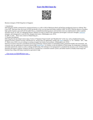 Essay On Old Chang Ke
Business strategies of Old Chang Kee in Singapore
1. Introduction
Old Chang Kee (OCK) commenced its commercial history as a café in 1956 in Mackenzie Road, and had been prodigiously known as offering "Rex
Curry Puff". Han Keen Juan, the owner of OCK had decide to buy over the brand and further establish a MNC for OCK. With the objective to produce
high–quality hygienic curry puff with favorable flavor, a standardized producing process and merchant vision was implemented to achieve speedier
merchant success. In 1992, as a Managing Director, William Lim took in control of the corporation and brought in innovative thoughts, marketing
strategies, and management to catch the fast–changed client tastes. (Oldchangkee.com, 2016).
To 2004, in order ... Show more content on Helpwriting.net ...
3.2 Product development
Old Chang Kee has developed various types of series of "Signature Fingers Foods" and "Breakfast Set" in this way, such as Traditional Favorites,
Seafood Favorites, Chicken Favorites, and Desserts etc. Inward, there are additionally variable sub–brand categories, i.e. "O", "OnStick", "K8", "Take
5". What's more, OCK is as yet working on creating averagely four kinds of new products. (Oldchangkee.com, 2016)
OCK has invested in innovative nourishment processing technology with the purpose of outstanding quality guaranteed reliably and consistently, and
ultimately raise up a gathering of consumers possess high brand loyalty. For instance, in the development of food storage, the temperature is displayed
and under restrictively control, as well as cooking and delivering. The technique of oil management is considered into account as well. All these factors
guarantee the hygiene condition, freshness and flavor of products by a consistent scientific system, and further transfer its healthy brand image and
customer base, along with being visualized as equivalent to high
... Get more on HelpWriting.net ...
 