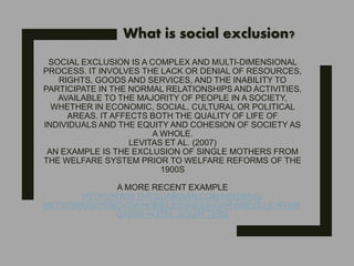 SOCIAL EXCLUSION IS A COMPLEX AND MULTI-DIMENSIONAL
PROCESS. IT INVOLVES THE LACK OR DENIAL OF RESOURCES,
RIGHTS, GOODS AND SERVICES, AND THE INABILITY TO
PARTICIPATE IN THE NORMAL RELATIONSHIPS AND ACTIVITIES,
AVAILABLE TO THE MAJORITY OF PEOPLE IN A SOCIETY,
WHETHER IN ECONOMIC, SOCIAL, CULTURAL OR POLITICAL
AREAS. IT AFFECTS BOTH THE QUALITY OF LIFE OF
INDIVIDUALS AND THE EQUITY AND COHESION OF SOCIETY AS
A WHOLE.
LEVITAS ET AL. (2007)
AN EXAMPLE IS THE EXCLUSION OF SINGLE MOTHERS FROM
THE WELFARE SYSTEM PRIOR TO WELFARE REFORMS OF THE
1900S
A MORE RECENT EXAMPLE
HTTP://WWW.THEGUARDIAN.COM/HOUSING-
NETWORK/2015/NOV/04/HOMELESSNESS-GARY-NEVILLE-RYAN-
GIGGS-HOTEL-SQUATTERS
What is social exclusion?
 