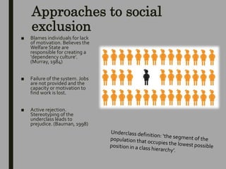Approaches to social
exclusion
■ Blames individuals for lack
of motivation. Believes the
Welfare State are
responsible for creating a
‘dependency culture’.
(Murray, 1984)
■ Failure of the system. Jobs
are not provided and the
capacity or motivation to
find work is lost.
■ Active rejection.
Stereotyping of the
underclass leads to
prejudice. (Bauman, 1998)
 