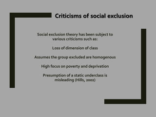 Social exclusion theory has been subject to
various criticisms such as:
Loss of dimension of class
Assumes the group excluded are homogenous
High focus on poverty and deprivation
Presumption of a static underclass is
misleading (Hills, 2002)
Criticisms of social exclusion
 