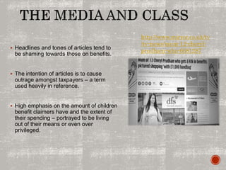  Headlines and tones of articles tend to
be shaming towards those on benefits.
 The intention of articles is to cause
outrage amongst taxpayers – a term
used heavily in reference.
 High emphasis on the amount of children
benefit claimers have and the extent of
their spending – portrayed to be living
out of their means or even over
privileged.
http://www.mirror.co.uk/tv
/tv-news/mum-12-cheryl-
prudham-who-6681287
 