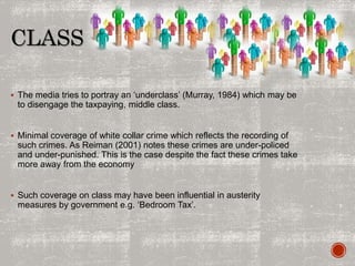 CLASS
 The media tries to portray an ‘underclass’ (Murray, 1984) which may be
to disengage the taxpaying, middle class.
 Minimal coverage of white collar crime which reflects the recording of
such crimes. As Reiman (2001) notes these crimes are under-policed
and under-punished. This is the case despite the fact these crimes take
more away from the economy
 Such coverage on class may have been influential in austerity
measures by government e.g. ‘Bedroom Tax’.
 