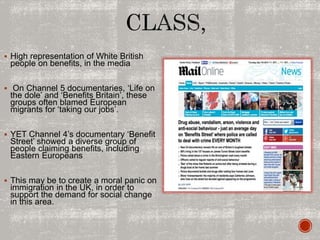  High representation of White British
people on benefits, in the media
 On Channel 5 documentaries, ‘Life on
the dole’ and ‘Benefits Britain’, these
groups often blamed European
migrants for ‘taking our jobs’.
 YET Channel 4’s documentary ‘Benefit
Street’ showed a diverse group of
people claiming benefits, including
Eastern Europeans
 This may be to create a moral panic on
immigration in the UK, in order to
support the demand for social change
in this area.
 