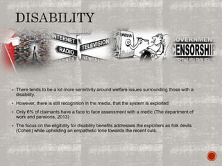  There tends to be a lot more sensitivity around welfare issues surrounding those with a
disability.
 However, there is still recognition in the media, that the system is exploited
 Only 6% of claimants have a face to face assessment with a medic (The department of
work and pensions, 2013)
 The focus on the eligibility for disability benefits addresses the exploiters as folk devils
(Cohen) while upholding an empathetic tone towards the recent cuts.
 