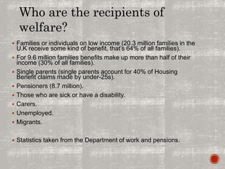  Families or individuals on low income (20.3 million families in the
U.K receive some kind of benefit, that’s 64% of all families).
 For 9.6 million families benefits make up more than half of their
income (30% of all families).
 Single parents (single parents account for 40% of Housing
Benefit claims made by under-25s).
 Pensioners (8.7 million).
 Those who are sick or have a disability.
 Carers.
 Unemployed.
 Migrants.
 Statistics taken from the Department of work and pensions.
Who are the recipients of
welfare?
 
