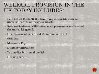  Free School Meals (If the family are on benefits such as
universal credits or income support).
 Free medical care (NHS is free to all permanent residents of
the united kingdom).
 Unemployment benefits (JSA, income support)
 Sick Pay
 Maternity Pay
 Disability allowances
 Tax credits (universal credit)
 Housing benefit
 
