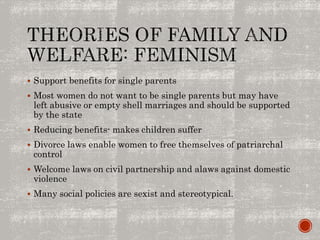  Support benefits for single parents
 Most women do not want to be single parents but may have
left abusive or empty shell marriages and should be supported
by the state
 Reducing benefits- makes children suffer
 Divorce laws enable women to free themselves of patriarchal
control
 Welcome laws on civil partnership and alaws against domestic
violence
 Many social policies are sexist and stereotypical.
 