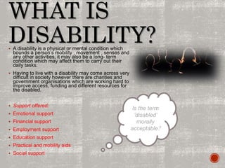 WHAT IS
DISABILITY? A disability is a physical or mental condition which
bounds a person’s mobility , movement , senses and
any other activities, it may also be a long- term
condition which may affect them to carry out their
daily tasks.
 Having to live with a disability may come across very
difficult in society however there are charities and
government organisations which are working hard to
improve access, funding and different resources for
the disabled.
 Support offered:
 Emotional support
 Financial support
 Employment support
 Education support
 Practical and mobility aids
 Social support
Is the term
‘disabled’
morally
acceptable?
 