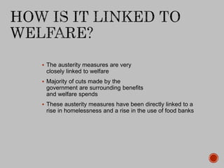  The austerity measures are very
closely linked to welfare
 Majority of cuts made by the
government are surrounding benefits
and welfare spends
 These austerity measures have been directly linked to a
rise in homelessness and a rise in the use of food banks
 