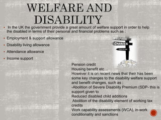  In the UK the government provide a great amount of welfare support in order to help
the disabled in terms of their personal and financial problems such as :
 Employment & support allowance
 Disability living allowance
 Attendance allowance
 Income support
Pension credit
Housing benefit etc…
However it is on recent news that their has been
some key changes to the disability welfare support
and benefit changes, such as ;
-Abolition of Severe Disability Premium (SDP- this is
support given to
Reduced disabled child additions
Abolition of the disability element of working tax
credits
Work capability assessments (WCA), in-work
conditionality and sanctions
 