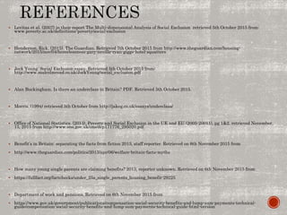  Levitas et al. (2007) in their report The Multi-dimensional Analysis of Social Exclusion retrieved 5th October 2015 from:
www.poverty.ac.uk/definitions-poverty/social-exclusion
 Henderson, Rick. (2015). The Guardian. Retrieved 7th October 2015 from http://www.theguardian.com/housing-
network/2015/nov/04/homelessness-gary-neville-ryan-giggs-hotel-squatters
 Jock Young. Social Exclusion essay. Retrieved 5th October 2015 from:
http://www.malcolmread.co.uk/JockYoung/social_exclusion.pdf
 Alan Buckingham. Is there an underclass in Britain? PDF. Retrieved 5th October 2015.
 Morris. (1994) retrieved 5th October from http://jakeg.co.uk/essays/underclass/
 Office of National Statistics. (2013). Poverty and Social Exclusion in the UK and EU (2005-20011), pg 1&2. retrieved November,
15, 2015 from http://www.ons.gov.uk/ons/dcp171776_295020.pdf
 Benefit’s in Britain: separating the facts from fiction 2013, staff reporter. Retrieved on 6th November 2015 from
 http://www.theguardian.com/politics/2013/apr/06/welfare-britain-facts-myths
 How many young single parents are claiming benefits? 2013, reporter unknown. Retrieved on 6th November 2015 from
 https://fullfact.org/factchecks/under_25s_single_parents_housing_benefit-29225
 Department of work and pensions. Retrieved on 6th November 2015 from
 https://www.gov.uk/government/publications/compensation-social-security-benefits-and-lump-sum-payments-technical-
guide/compensation-social-security-benefits-and-lump-sum-payments-technical-guide-html-version
 