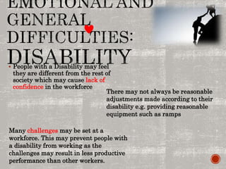  People with a Disability may feel
they are different from the rest of
society which may cause lack of
confidence in the workforce
There may not always be reasonable
adjustments made according to their
disability e.g. providing reasonable
equipment such as ramps
Many challenges may be set at a
workforce. This may prevent people with
a disability from working as the
challenges may result in less productive
performance than other workers.
 