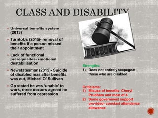  Universal benefits system
(2013)
 TurntoUs (2015)- removal of
benefits if a person missed
their appointment
 Lack of functional
prerequisites- emotional
destabilisation
 Newstatesman (2015)- Suicide
of disabled man after benefits
was cut, Michael O’ Sullivan
 Gp stated he was ‘unable’ to
work, three doctors agreed he
suffered from depression
Strengths:
1) Does not entirely scapegoat
those who are disabled.
Criticisms:
1) Misuse of benefits- Cheryl
Prudham and mom of 4
2) Some government support
provided- constant attendance
allowance
 