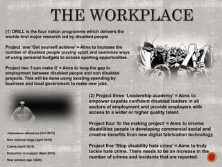  Jobseekers allowance (Oct 2015)
 New national wage (April 2016)
 Carers (April 2016)
 Reduction in support (Sept 2016)
 New pension age (2028)
(1) DRILL is the four nation programme which delivers the
worlds first major research led by disabled people
Project one ‘Get yourself achieve’ = Aims to increase the
number of disabled people playing sport and examines ways
of using personal budgets to access spotting opportunities.
Project two ‘I can make it’ = Aims to long the gap in
employment between disabled people and non disabled
projects. This will be done using existing spending by
business and local government to make new jobs.
(2) Project three ‘Leadership academy’ = Aims to
empower capable confident disabled leaders in all
sectors of employment and provide employers with
access to a wider or higher quality talent.
Project four ‘In the making project’ = Aims to involve
disabilities people in developing commercial social and
creative benefits from new digital fabrication technology.
Project five ‘Stop disability hate crime’ = Aims to truly
tackle hate crime. There needs to be an increase in the
number of crimes and incidents that are reported.
 