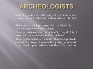 Archeologists is a scientific study of past cultures and
the way people lived based on things they left behind.
•The word archaeology comes from the Greek - it
means the study of what is ancient
•Before an archaeologist conducts a dig, they do lots of
research to determine where they might start.
•They dig in a scientific method with neat, organized,
square holes on a grid system. Being super organized
helps them keep records of where they make each find
 