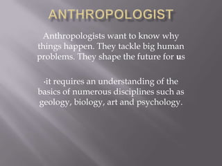Anthropologists want to know why
things happen. They tackle big human
problems. They shape the future for us
•it requires an understanding of the
basics of numerous disciplines such as
geology, biology, art and psychology.
 