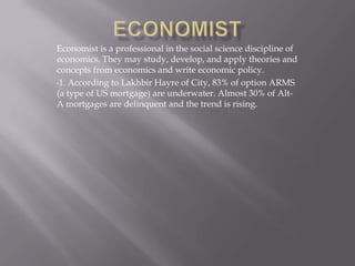 Economist is a professional in the social science discipline of
economics. They may study, develop, and apply theories and
concepts from economics and write economic policy.
•1. According to Lakhbir Hayre of City, 83% of option ARMS
(a type of US mortgage) are underwater. Almost 30% of Alt-
A mortgages are delinquent and the trend is rising.
 