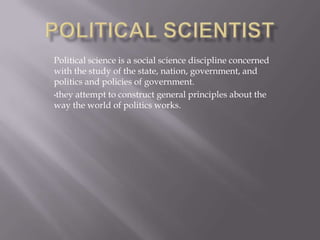 Political science is a social science discipline concerned
with the study of the state, nation, government, and
politics and policies of government.
•they attempt to construct general principles about the
way the world of politics works.
 
