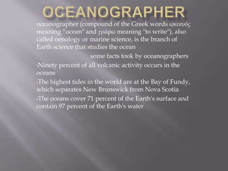 oceanographer (compound of the Greek words ωκεανός
meaning “ocean" and γράφω meaning "to write"), also
called oenology or marine science, is the branch of
Earth science that studies the ocean
some facts took by oceanographers
•Ninety percent of all volcanic activity occurs in the
oceans
•The highest tides in the world are at the Bay of Fundy,
which separates New Brunswick from Nova Scotia
•The oceans cover 71 percent of the Earth's surface and
contain 97 percent of the Earth's water
 