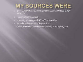 1. www.idahoptv.org/dialogue4kids/season7/archaeology/f
acts.cfm
2. oceanservice.noaa.gov
3. seawifs.gsfc.nasa.gov/OCEAN.../education
4. en.wikipedia.org/wiki/Linguistics
5.www.economist.com/blogs/buttonwood/2010/01/fun_facts
 