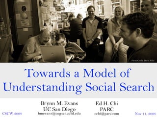 Photo Credit: David Wild




   Towards a Model of
Understanding Social Search
             Brynn M. Evans           Ed H. Chi
              UC San Diego             PARC
CSCW 2008   bmevans@cogsci.ucsd.edu   echi@parc.com      Nov 11, 2008
 