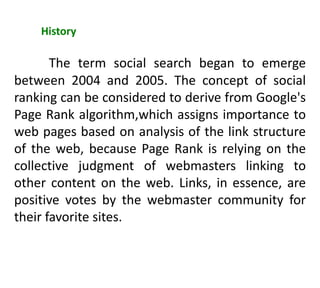 History
The term social search began to emerge
between 2004 and 2005. The concept of social
ranking can be considered to derive from Google's
Page Rank algorithm,which assigns importance to
web pages based on analysis of the link structure
of the web, because Page Rank is relying on the
collective judgment of webmasters linking to
other content on the web. Links, in essence, are
positive votes by the webmaster community for
their favorite sites.
 
