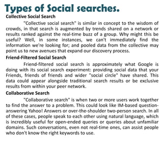 Types of Social searches.
Collective Social Search
"Collective social search" is similar in concept to the wisdom of
crowds, in that search is augmented by trends shared on a network or
results ranked against the real-time buzz of a group. Why might this be
useful? Well, in some instances, we can't immediately find the
information we're looking for; and pooled data from the collective may
point us to new avenues that expand our discovery process.
Friend-Filtered Social Search
Friend-filtered social search is approximately what Google is
doing with its social search experiment: providing social data that your
Friends, friends of friends and wider "social circle" have shared. This
data could appear alongside traditional search results or be exclusive
results from within your peer network.
Collaborative Search
"Collaborative search" is when two or more users work together
to find the answer to a problem. This could look like IM-based question-
answering Yahoo! Answers or over-the-shoulder two-person search. In all
of these cases, people speak to each other using natural language, which
is incredibly useful for open-ended queries or queries about unfamiliar
domains. Such conversations, even not real-time ones, can assist people
who don't know the right keywords to use.
 