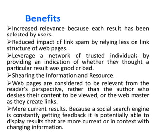 Benefits
Increased relevance because each result has been
selected by users.
Reduced impact of link spam by relying less on link
structure of web pages.
Leverage a network of trusted individuals by
providing an indication of whether they thought a
particular result was good or bad.
Shearing the Information and Resource.
Web pages are considered to be relevant from the
reader's perspective, rather than the author who
desires their content to be viewed, or the web master
as they create links.
More current results. Because a social search engine
is constantly getting feedback it is potentially able to
display results that are more current or in context with
changing information.
 